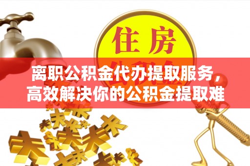 麻涌离职公积金代办提取服务，高效解决你的公积金提取难题