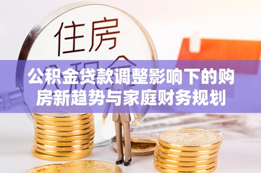 麻涌公积金贷款调整影响下的购房新趋势与家庭财务规划