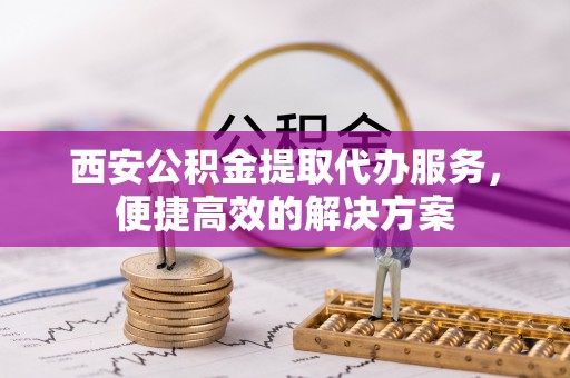 麻涌西安公积金提取代办服务，便捷高效的解决方案