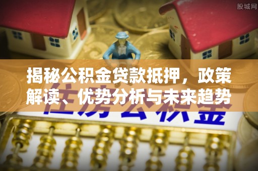 麻涌揭秘公积金贷款抵押，政策解读、优势分析与未来趋势