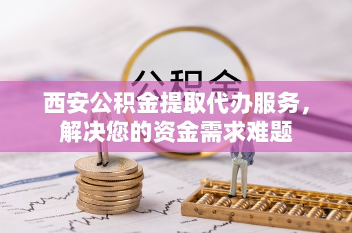 麻涌西安公积金提取代办服务，解决您的资金需求难题