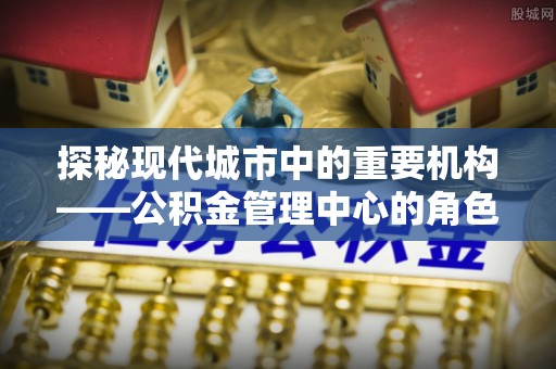 麻涌探秘现代城市中的重要机构——公积金管理中心的角色与使命