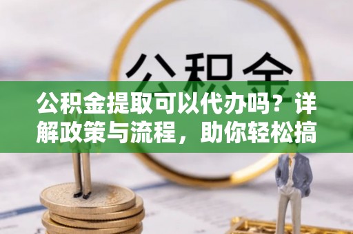麻涌公积金提取可以代办吗？详解政策与流程，助你轻松搞定！