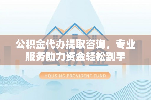 麻涌公积金代办提取咨询，专业服务助力资金轻松到手
