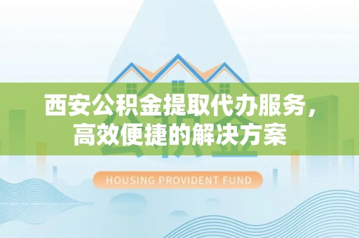麻涌西安公积金提取代办服务，高效便捷的解决方案