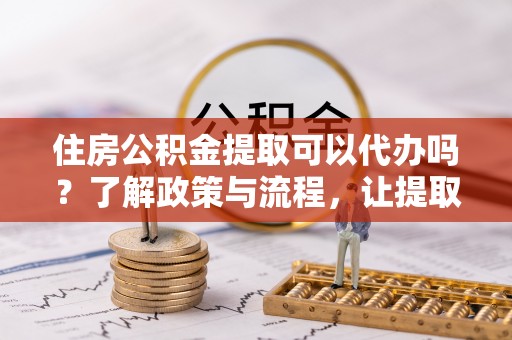 麻涌住房公积金提取可以代办吗？了解政策与流程，让提取更便捷