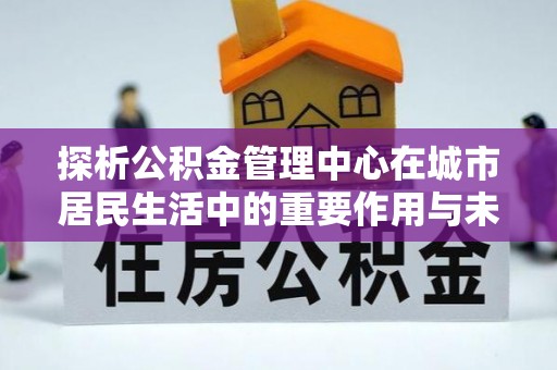 麻涌探析公积金管理中心在城市居民生活中的重要作用与未来发展趋势
