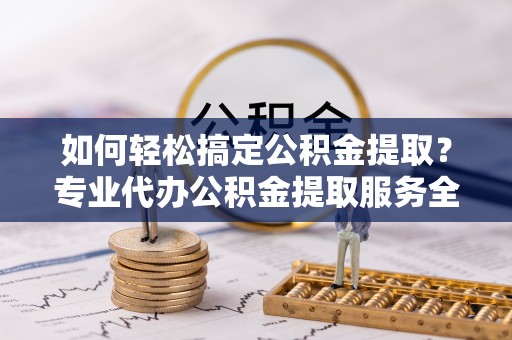 麻涌如何轻松搞定公积金提取？专业代办公积金提取服务全解析