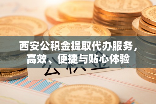 麻涌西安公积金提取代办服务，高效、便捷与贴心体验