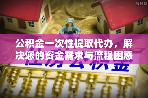 麻涌公积金一次性提取代办，解决您的资金需求与流程困惑