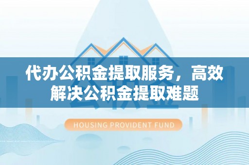 麻涌代办公积金提取服务，高效解决公积金提取难题