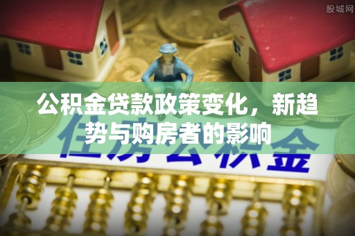 麻涌公积金贷款政策变化，新趋势与购房者的影响