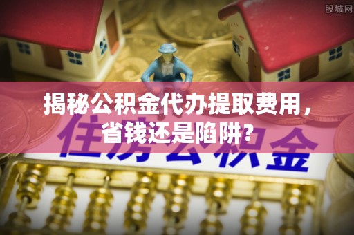 麻涌揭秘公积金代办提取费用，省钱还是陷阱？