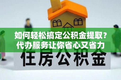 麻涌如何轻松搞定公积金提取？代办服务让你省心又省力
