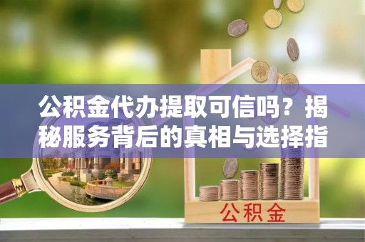 麻涌公积金代办提取可信吗？揭秘服务背后的真相与选择指南