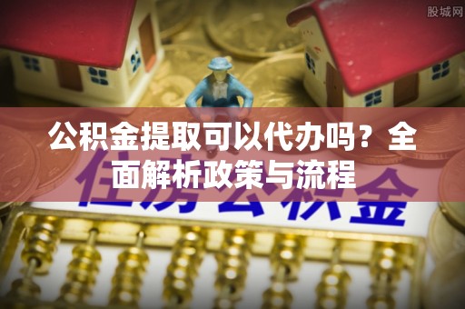 麻涌公积金提取可以代办吗？全面解析政策与流程