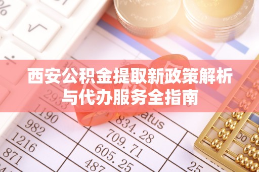 麻涌西安公积金提取新政策解析与代办服务全指南