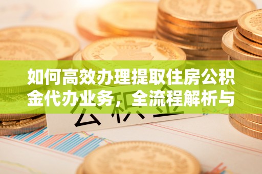 麻涌如何高效办理提取住房公积金代办业务，全流程解析与实用建议