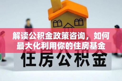 麻涌解读公积金政策咨询，如何最大化利用你的住房基金