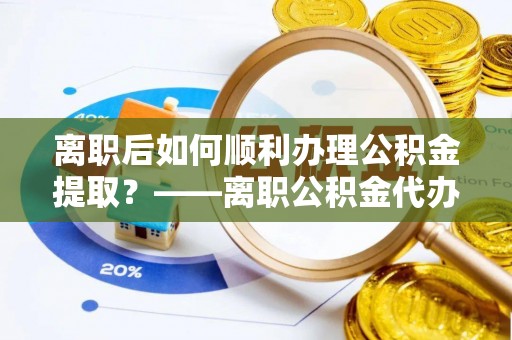 麻涌离职后如何顺利办理公积金提取？——离职公积金代办提取全攻略