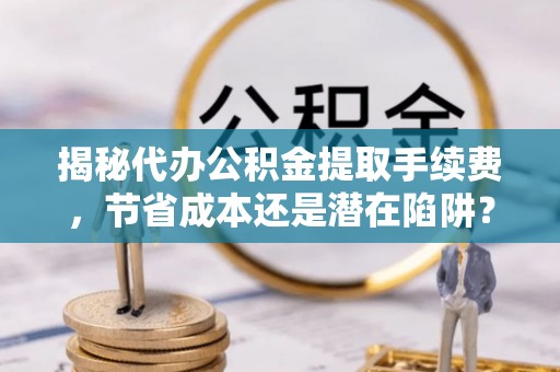 麻涌揭秘代办公积金提取手续费，节省成本还是潜在陷阱？