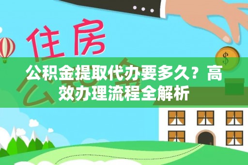 麻涌公积金提取代办要多久？高效办理流程全解析