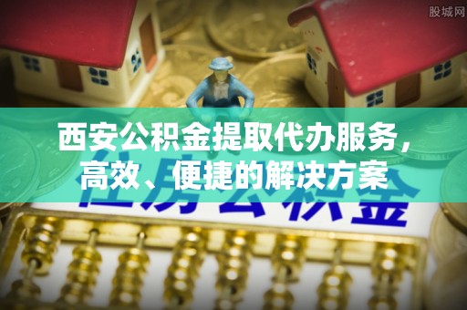 麻涌西安公积金提取代办服务，高效、便捷的解决方案
