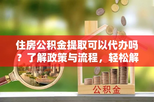麻涌住房公积金提取可以代办吗？了解政策与流程，轻松解决疑惑