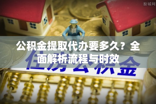 麻涌公积金提取代办要多久？全面解析流程与时效