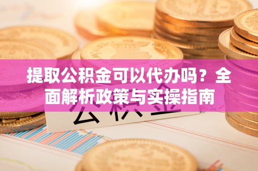 麻涌提取公积金可以代办吗？全面解析政策与实操指南