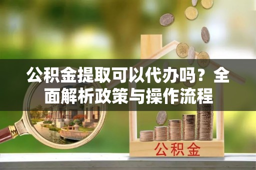 麻涌公积金提取可以代办吗？全面解析政策与操作流程