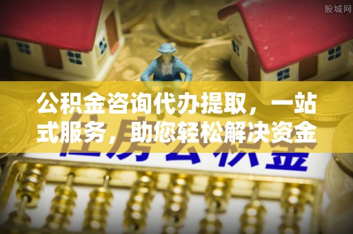 麻涌公积金咨询代办提取，一站式服务，助您轻松解决资金难题