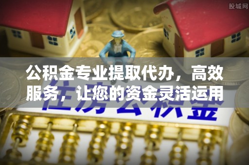 麻涌公积金专业提取代办，高效服务，让您的资金灵活运用
