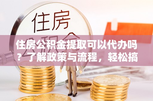 麻涌住房公积金提取可以代办吗？了解政策与流程，轻松搞定公积金提取