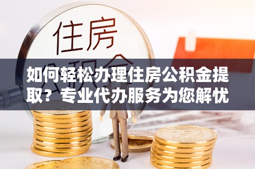 麻涌如何轻松办理住房公积金提取？专业代办服务为您解忧