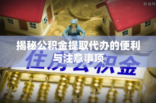 麻涌揭秘公积金提取代办的便利与注意事项