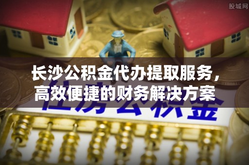 麻涌长沙公积金代办提取服务，高效便捷的财务解决方案