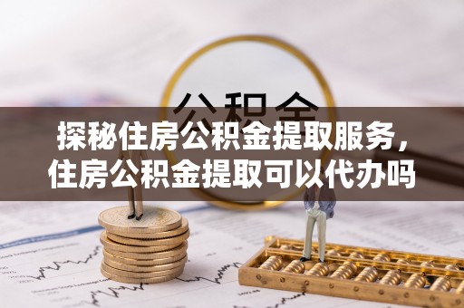 麻涌探秘住房公积金提取服务，住房公积金提取可以代办吗的全方位解析