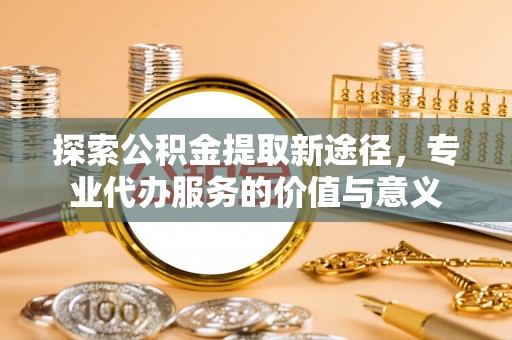 麻涌探索公积金提取新途径，专业代办服务的价值与意义