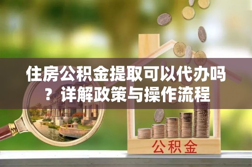 麻涌住房公积金提取可以代办吗？详解政策与操作流程