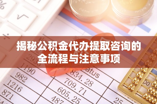 麻涌揭秘公积金代办提取咨询的全流程与注意事项