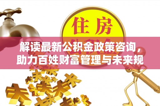 麻涌解读最新公积金政策咨询，助力百姓财富管理与未来规划