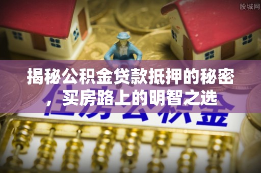 麻涌揭秘公积金贷款抵押的秘密，买房路上的明智之选