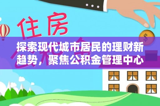 麻涌探索现代城市居民的理财新趋势，聚焦公积金管理中心的服务创新