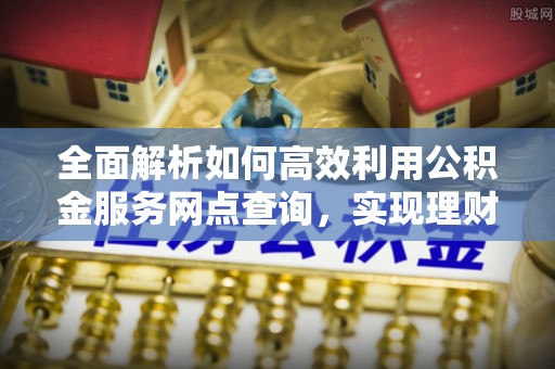 麻涌全面解析如何高效利用公积金服务网点查询，实现理财与生活优化