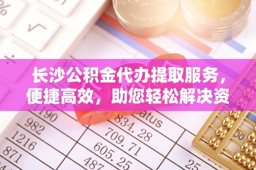 麻涌长沙公积金代办提取服务，便捷高效，助您轻松解决资金需求
