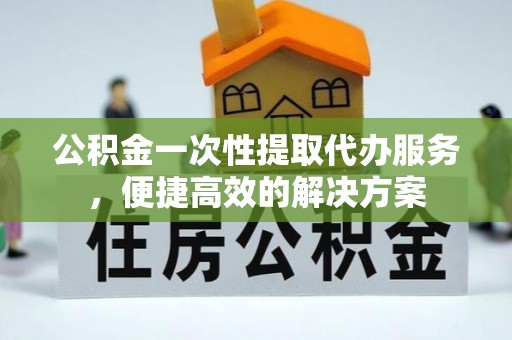 麻涌公积金一次性提取代办服务，便捷高效的解决方案