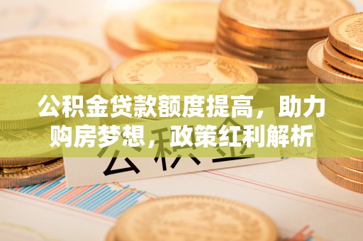麻涌公积金贷款额度提高，助力购房梦想，政策红利解析
