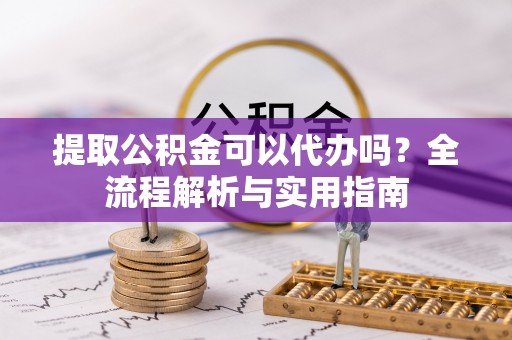 麻涌提取公积金可以代办吗？全流程解析与实用指南