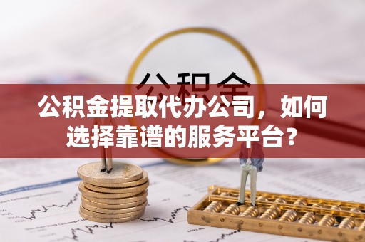 麻涌公积金提取代办公司，如何选择靠谱的服务平台？